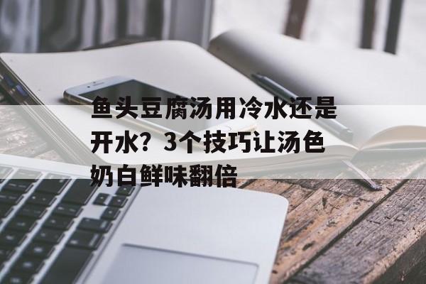 鱼头豆腐汤用冷水还是开水？3个技巧让汤色奶白鲜味翻倍-第1张图片-