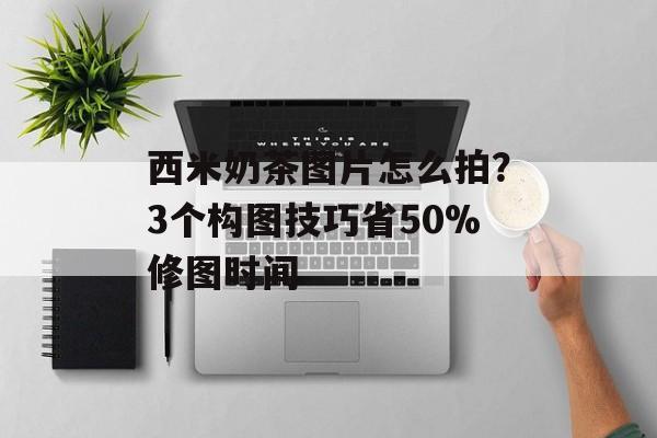 西米奶茶图片怎么拍？3个构图技巧省50%修图时间-第1张图片-