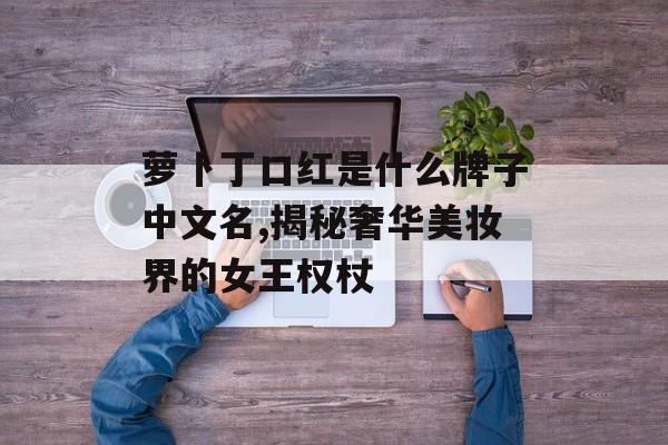 萝卜丁口红是什么牌子中文名,揭秘奢华美妆界的女王权杖-第1张图片-