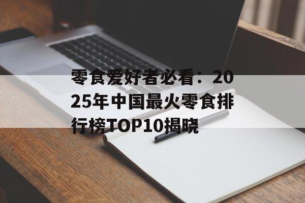 零食爱好者必看：2025年中国最火零食排行榜TOP10揭晓-第1张图片-