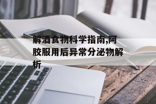 解酒食物科学指南,阿胶服用后异常分泌物解析-第1张图片-