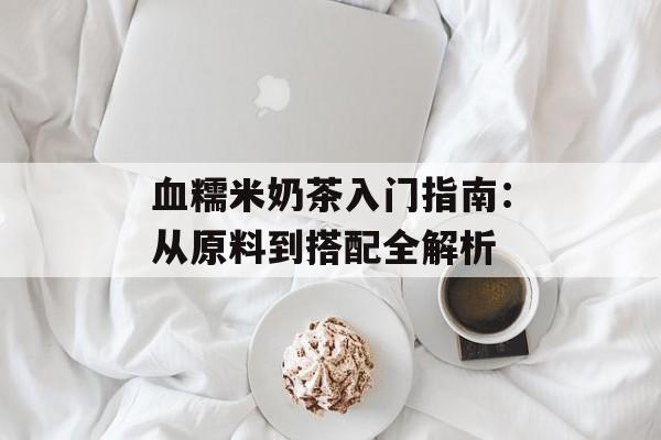 血糯米奶茶入门指南：从原料到搭配全解析-第1张图片-