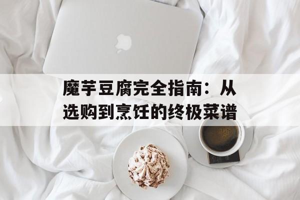 魔芋豆腐完全指南：从选购到烹饪的终极菜谱-第1张图片-