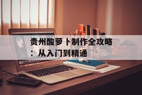 贵州酸萝卜制作全攻略：从入门到精通-第1张图片-