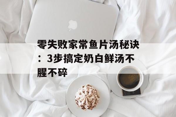 零失败家常鱼片汤秘诀：3步搞定奶白鲜汤不腥不碎-第1张图片-