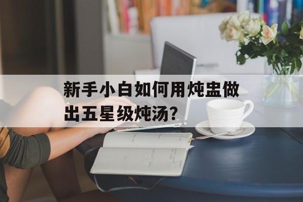新手小白如何用炖盅做出五星级炖汤？-第1张图片-