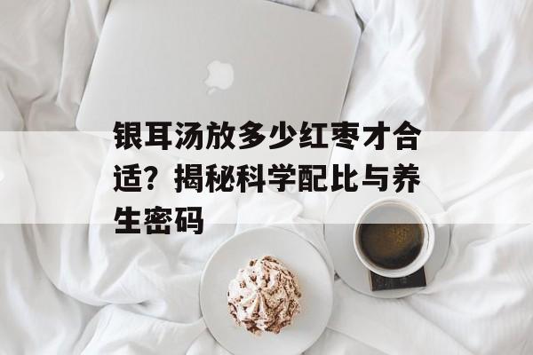 银耳汤放多少红枣才合适？揭秘科学配比与养生密码-第1张图片-
