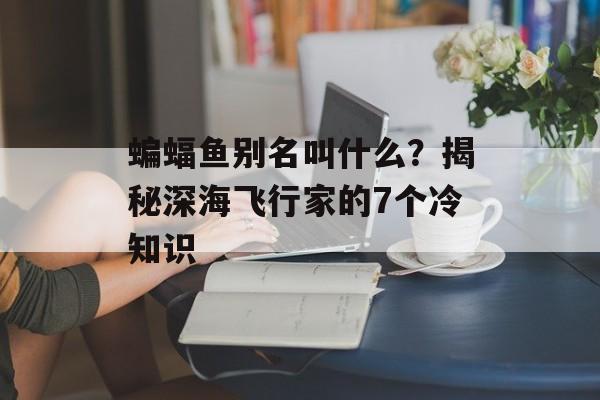 蝙蝠鱼别名叫什么？揭秘深海飞行家的7个冷知识-第1张图片-