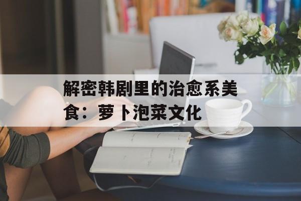 解密韩剧里的治愈系美食：萝卜泡菜文化-第1张图片-