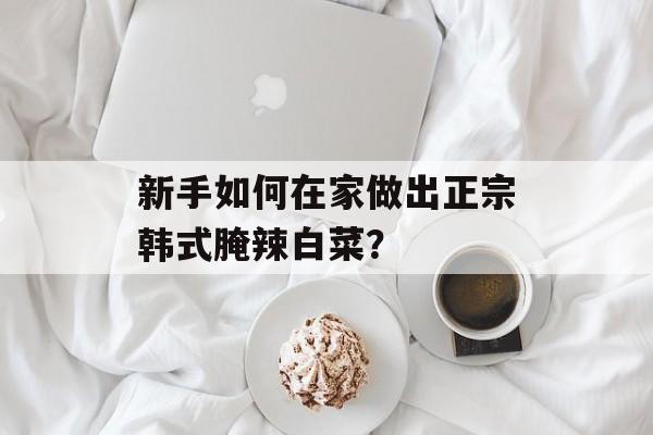 新手如何在家做出正宗韩式腌辣白菜？-第1张图片-