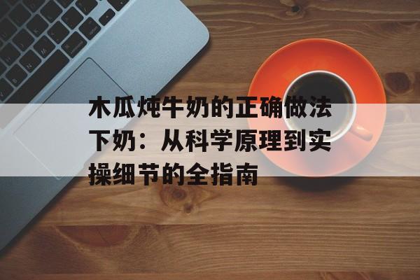 木瓜炖牛奶的正确做法下奶：从科学原理到实操细节的全指南-第1张图片-