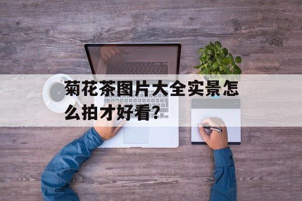 菊花茶图片大全实景怎么拍才好看？-第1张图片-