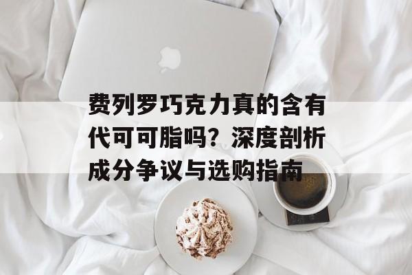 费列罗巧克力真的含有代可可脂吗？深度剖析成分争议与选购指南-第1张图片-