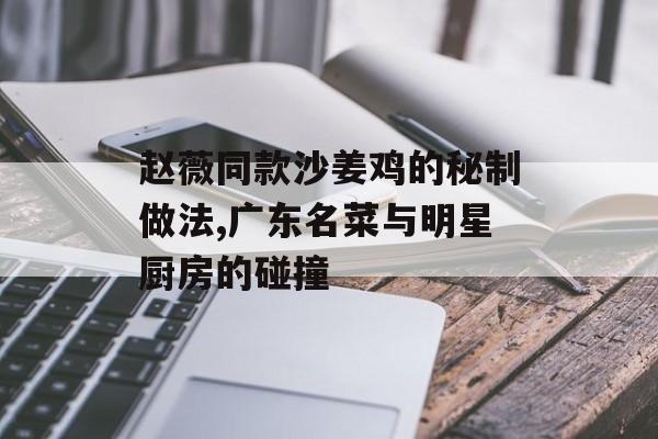 赵薇同款沙姜鸡的秘制做法,广东名菜与明星厨房的碰撞-第1张图片-