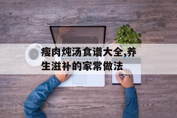 瘦肉炖汤食谱大全,养生滋补的家常做法-第1张图片-