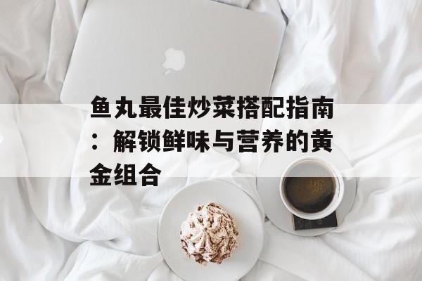 鱼丸最佳炒菜搭配指南：解锁鲜味与营养的黄金组合-第1张图片-