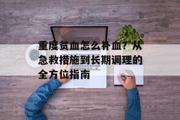 重度贫血怎么补血？从急救措施到长期调理的全方位指南-第1张图片-