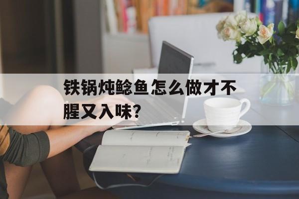 铁锅炖鲶鱼怎么做才不腥又入味？-第1张图片-
