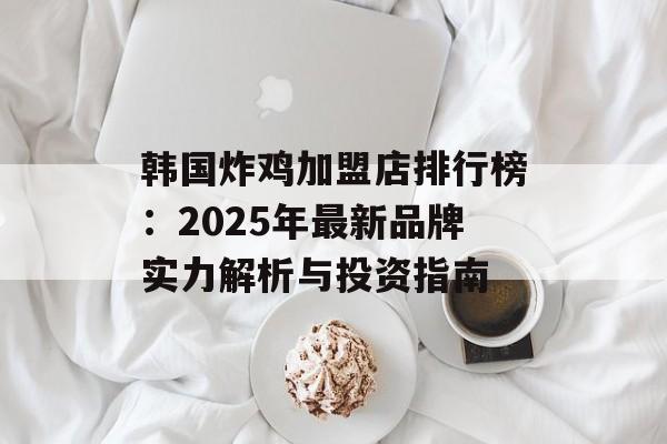 韩国炸鸡加盟店排行榜：2025年最新品牌实力解析与投资指南-第1张图片-