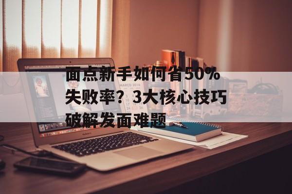 面点新手如何省50%失败率？3大核心技巧破解发面难题-第1张图片-