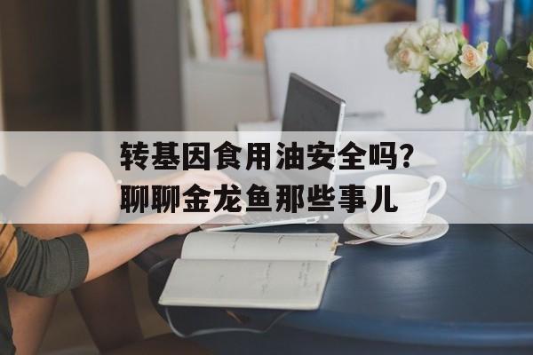 转基因食用油安全吗？聊聊金龙鱼那些事儿-第1张图片-