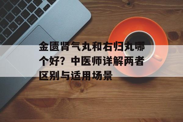 金匮肾气丸和右归丸哪个好？中医师详解两者区别与适用场景-第1张图片-