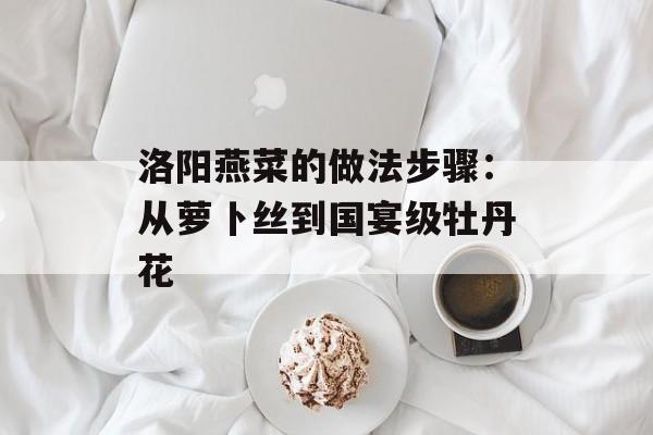 洛阳燕菜的做法步骤：从萝卜丝到国宴级牡丹花-第1张图片-