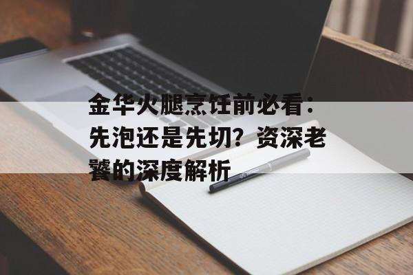 金华火腿烹饪前必看：先泡还是先切？资深老饕的深度解析-第1张图片-