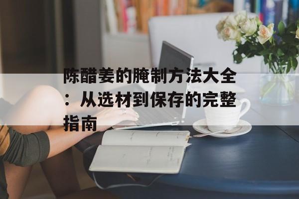 陈醋姜的腌制方法大全：从选材到保存的完整指南-第1张图片-