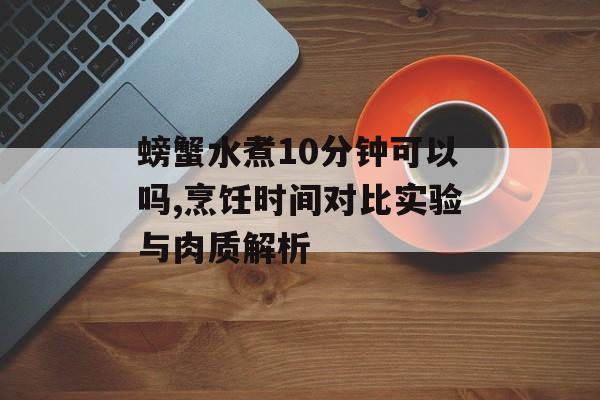 螃蟹水煮10分钟可以吗,烹饪时间对比实验与肉质解析-第1张图片-