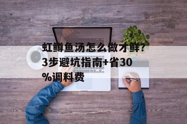 虹鳟鱼汤怎么做才鲜？3步避坑指南+省30%调料费-第1张图片-