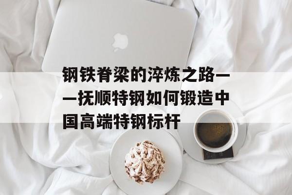 钢铁脊梁的淬炼之路——抚顺特钢如何锻造中国高端特钢标杆-第1张图片-