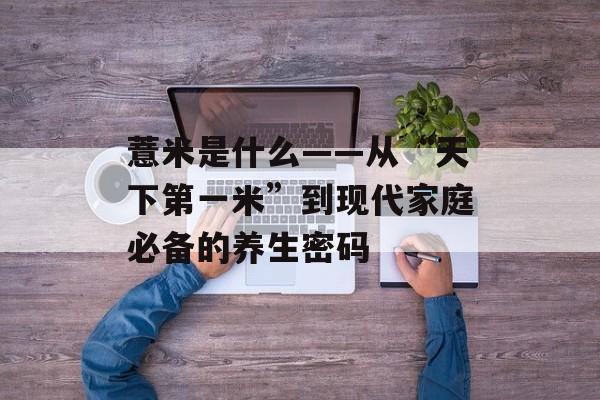 薏米是什么——从“天下第一米”到现代家庭必备的养生密码-第1张图片-