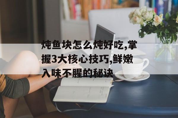 炖鱼块怎么炖好吃,掌握3大核心技巧,鲜嫩入味不腥的秘诀-第1张图片-