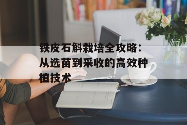 铁皮石斛栽培全攻略：从选苗到采收的高效种植技术-第1张图片-