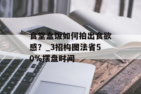 食堂盒饭如何拍出食欲感?_3招构图法省50%摆盘时间-第1张图片- 食堂盒饭如何拍出食欲感?_3招构图法省50%摆盘时间-第1张图片-