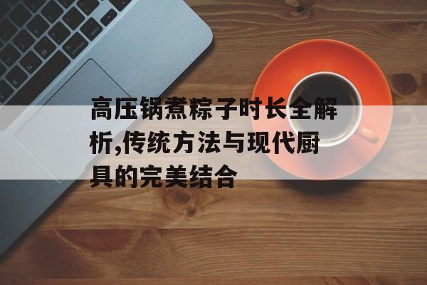高压锅煮粽子时长全解析,传统方法与现代厨具的完美结合-第1张图片-