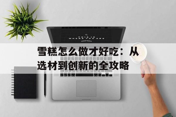 雪糕怎么做才好吃：从选材到创新的全攻略-第1张图片-