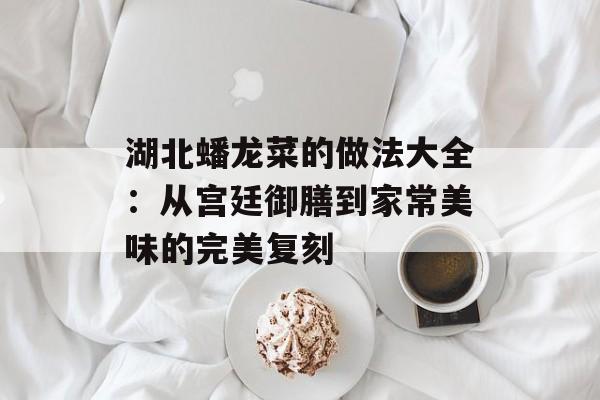 湖北蟠龙菜的做法大全:从宫廷御膳到家常美味的完美复刻-第1张图片- 湖北蟠龙菜的做法大全:从宫廷御膳到家常美味的完美复刻-第1张图片-
