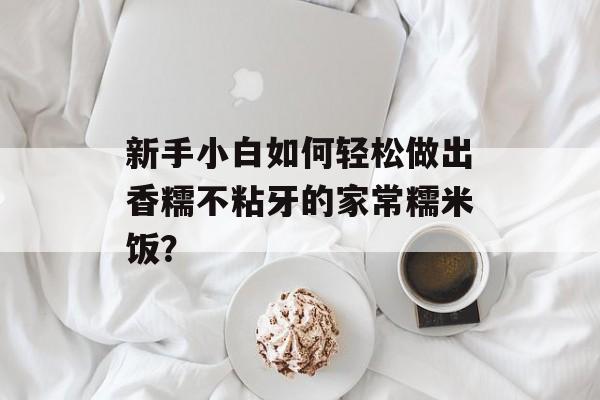 新手小白如何轻松做出香糯不粘牙的家常糯米饭?-第1张图片- 新手小白如何轻松做出香糯不粘牙的家常糯米饭?-第1张图片-