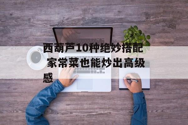 西葫芦10种绝妙搭配 家常菜也能炒出高级感-第1张图片-