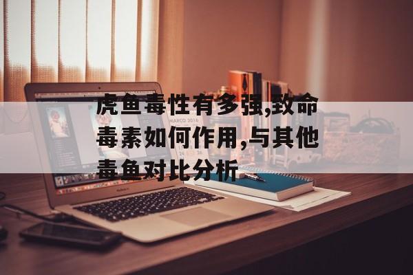 虎鱼毒性有多强,致命毒素如何作用,与其他毒鱼对比分析-第1张图片-