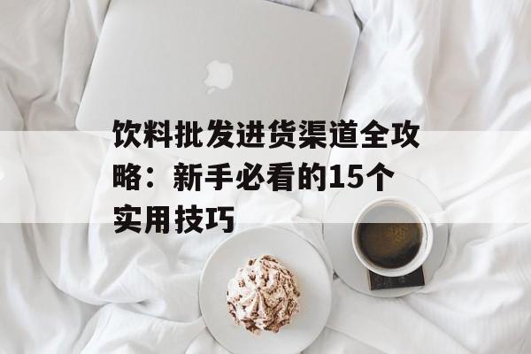 饮料批发进货渠道全攻略：新手必看的15个实用技巧-第1张图片-