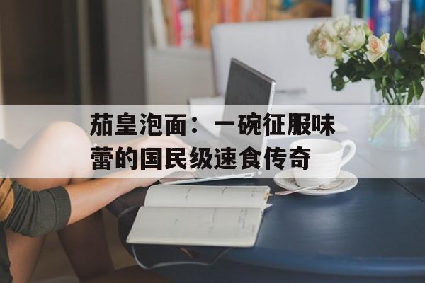茄皇泡面：一碗征服味蕾的国民级速食传奇-第1张图片-