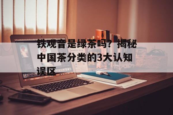 铁观音是绿茶吗？揭秘中国茶分类的3大认知误区-第1张图片-