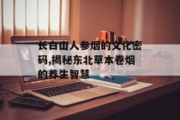 长白山人参烟的文化密码,揭秘东北草本卷烟的养生智慧-第1张图片- 长白山人参烟的文化密码,揭秘东北草本卷烟的养生智慧-第1张图片-