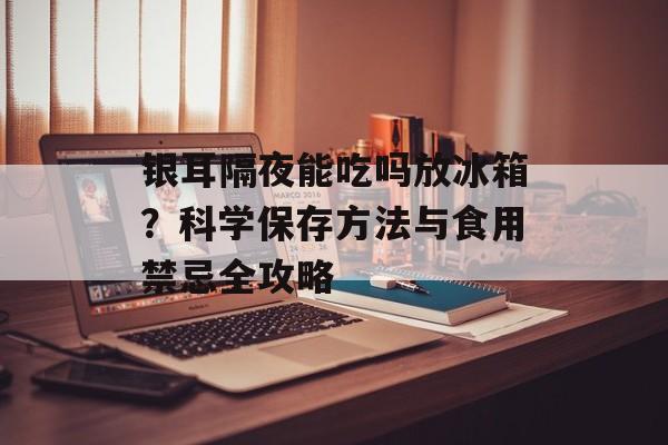 银耳隔夜能吃吗放冰箱？科学保存方法与食用禁忌全攻略-第1张图片-