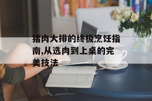 猪肉大排的终极烹饪指南,从选肉到上桌的完美技法-第1张图片-