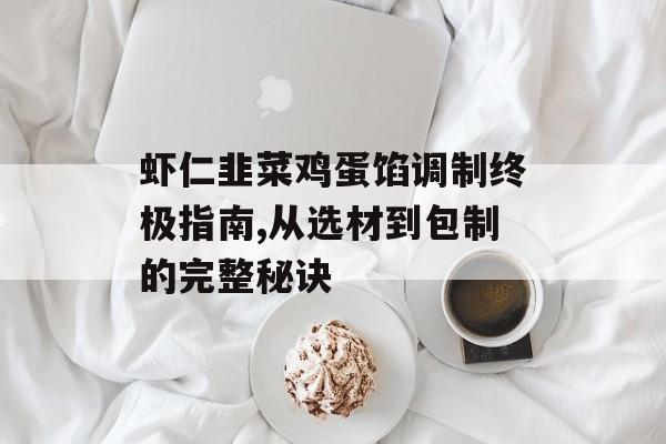 虾仁韭菜鸡蛋馅调制终极指南,从选材到包制的完整秘诀-第1张图片-