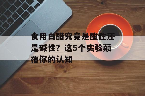 食用白醋究竟是酸性还是碱性？这5个实验颠覆你的认知-第1张图片-